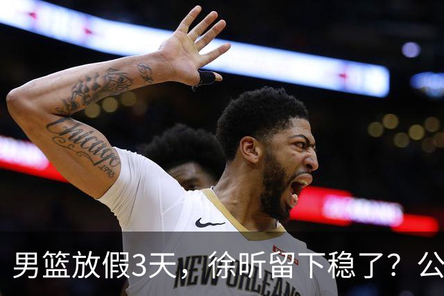 男篮放假3天，徐昕留下稳了？公开表态，郭士强欣慰，杜锋尴尬
